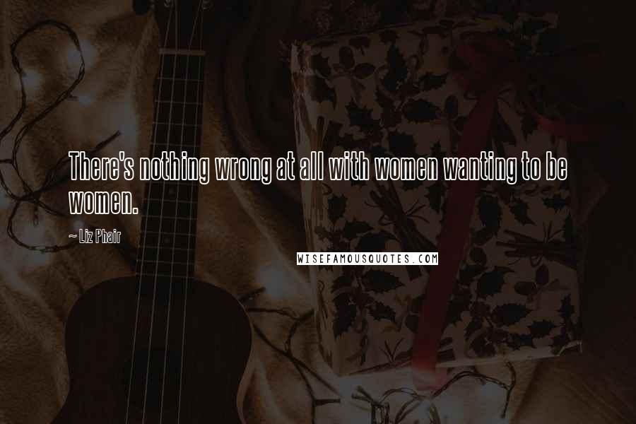 Liz Phair Quotes: There's nothing wrong at all with women wanting to be women.