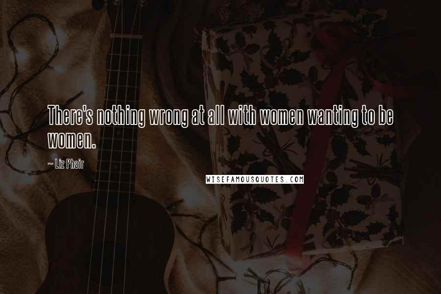 Liz Phair Quotes: There's nothing wrong at all with women wanting to be women.