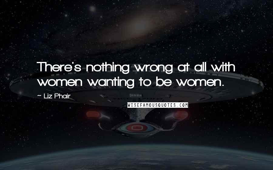 Liz Phair Quotes: There's nothing wrong at all with women wanting to be women.