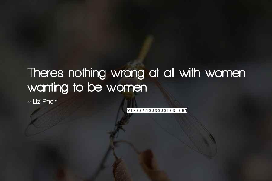 Liz Phair Quotes: There's nothing wrong at all with women wanting to be women.
