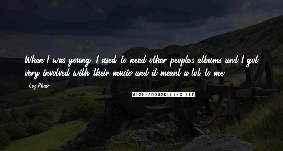Liz Phair Quotes: When I was young, I used to need other people's albums and I got very involved with their music and it meant a lot to me.