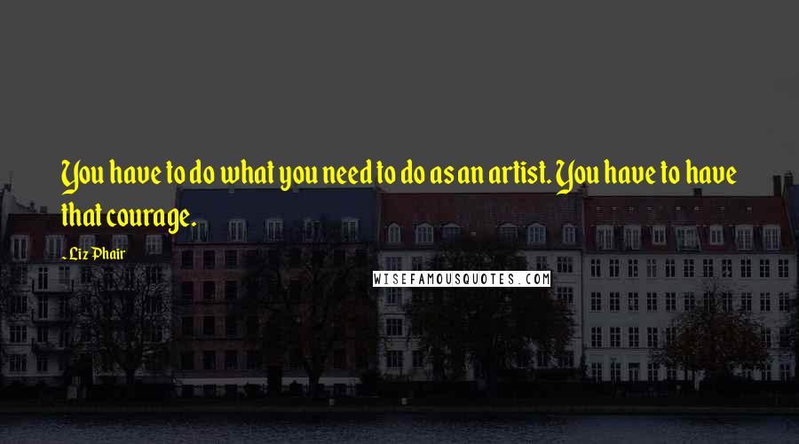 Liz Phair Quotes: You have to do what you need to do as an artist. You have to have that courage.