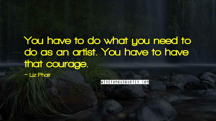 Liz Phair Quotes: You have to do what you need to do as an artist. You have to have that courage.