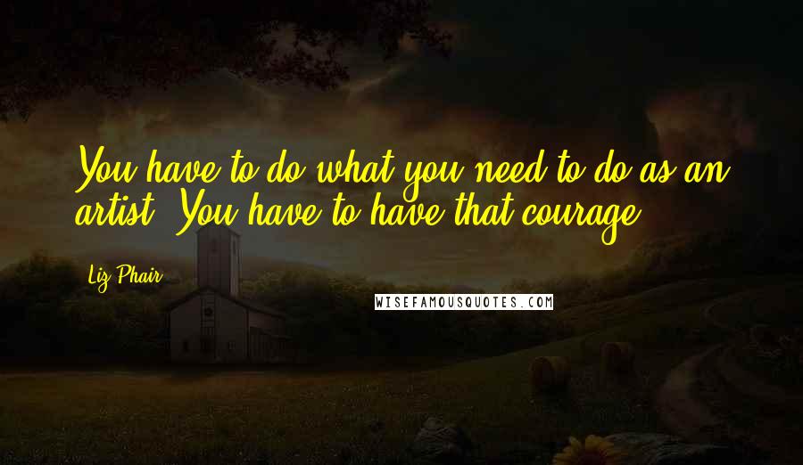 Liz Phair Quotes: You have to do what you need to do as an artist. You have to have that courage.