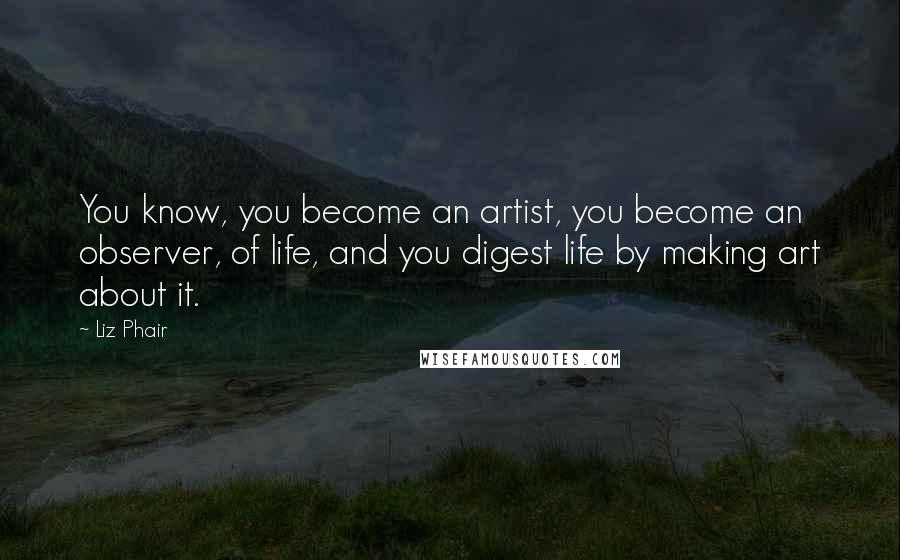 Liz Phair Quotes: You know, you become an artist, you become an observer, of life, and you digest life by making art about it.