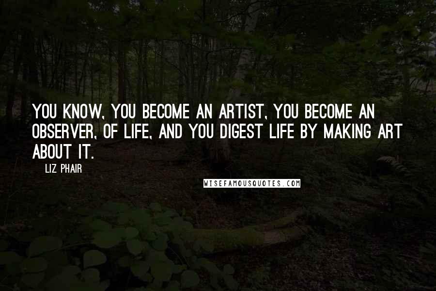 Liz Phair Quotes: You know, you become an artist, you become an observer, of life, and you digest life by making art about it.