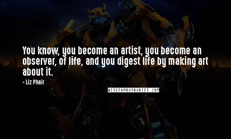 Liz Phair Quotes: You know, you become an artist, you become an observer, of life, and you digest life by making art about it.