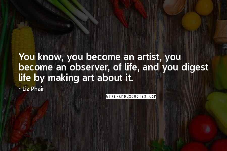 Liz Phair Quotes: You know, you become an artist, you become an observer, of life, and you digest life by making art about it.