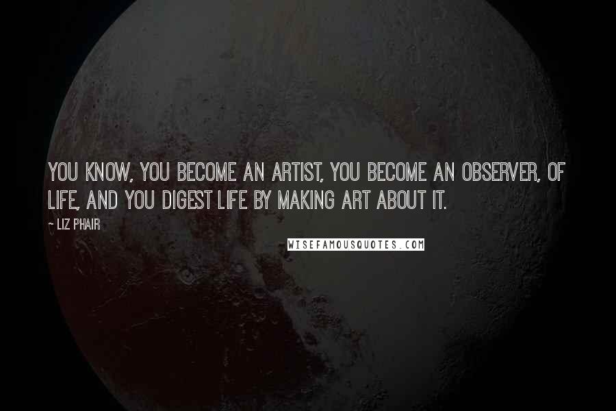 Liz Phair Quotes: You know, you become an artist, you become an observer, of life, and you digest life by making art about it.