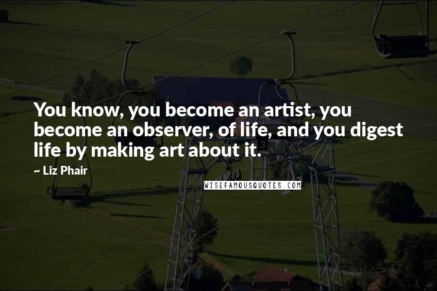 Liz Phair Quotes: You know, you become an artist, you become an observer, of life, and you digest life by making art about it.