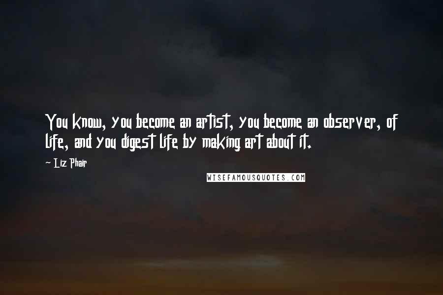 Liz Phair Quotes: You know, you become an artist, you become an observer, of life, and you digest life by making art about it.