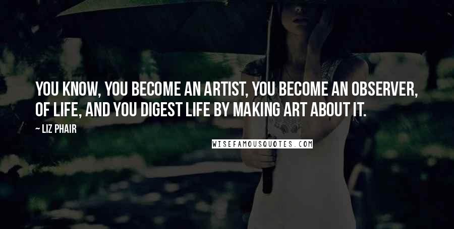 Liz Phair Quotes: You know, you become an artist, you become an observer, of life, and you digest life by making art about it.