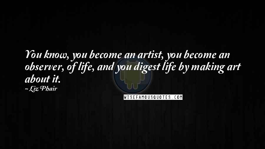 Liz Phair Quotes: You know, you become an artist, you become an observer, of life, and you digest life by making art about it.