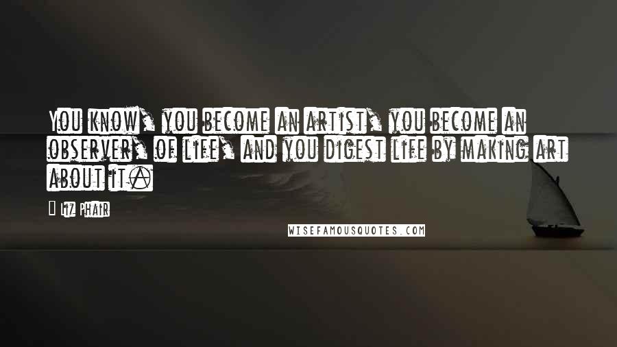 Liz Phair Quotes: You know, you become an artist, you become an observer, of life, and you digest life by making art about it.