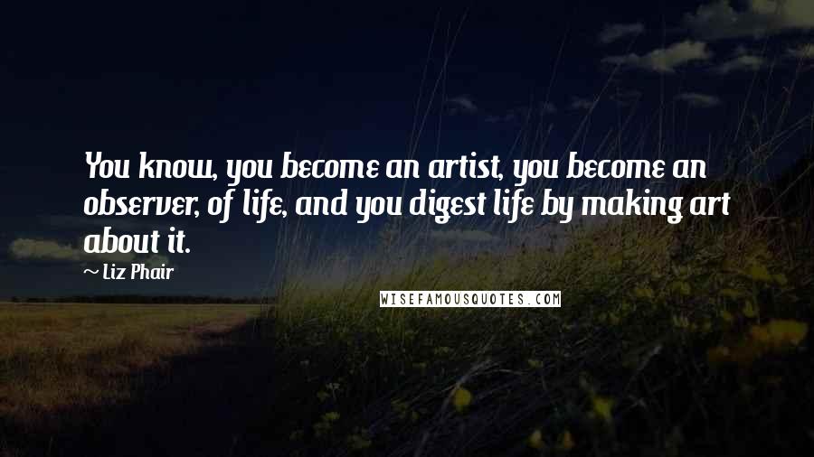 Liz Phair Quotes: You know, you become an artist, you become an observer, of life, and you digest life by making art about it.