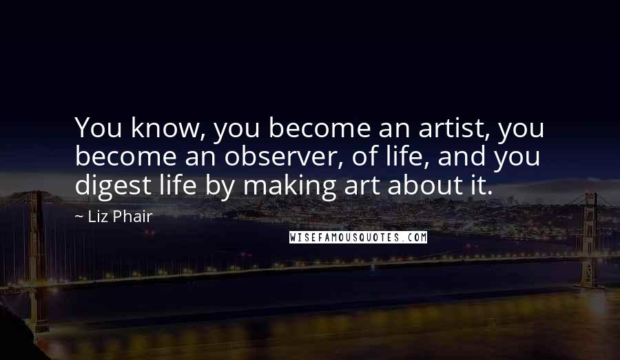 Liz Phair Quotes: You know, you become an artist, you become an observer, of life, and you digest life by making art about it.