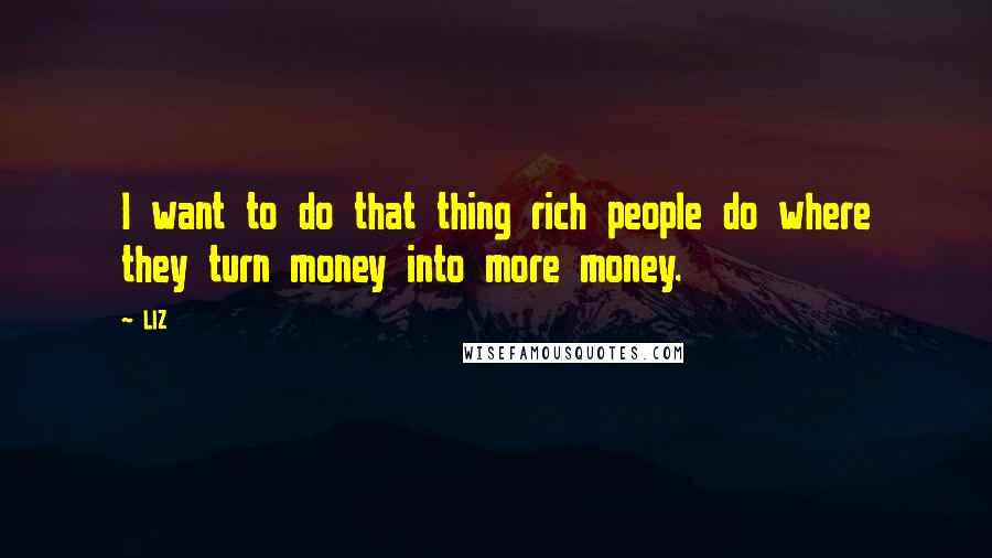 LIZ Quotes: I want to do that thing rich people do where they turn money into more money.