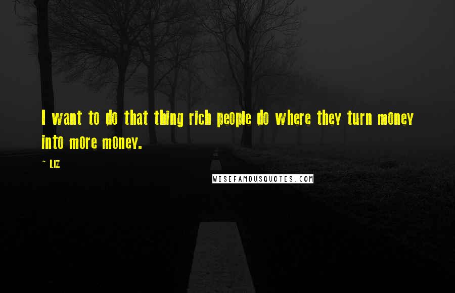 LIZ Quotes: I want to do that thing rich people do where they turn money into more money.