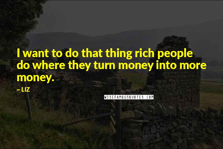 LIZ Quotes: I want to do that thing rich people do where they turn money into more money.