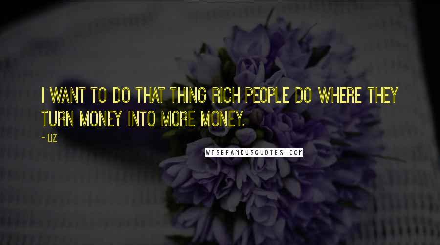 LIZ Quotes: I want to do that thing rich people do where they turn money into more money.