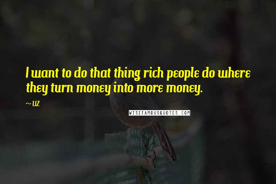 LIZ Quotes: I want to do that thing rich people do where they turn money into more money.