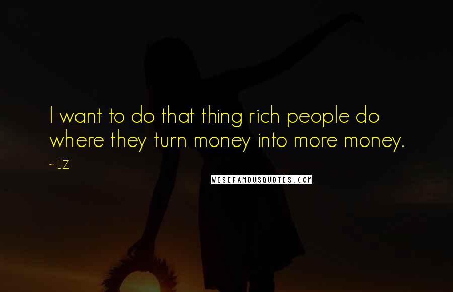 LIZ Quotes: I want to do that thing rich people do where they turn money into more money.