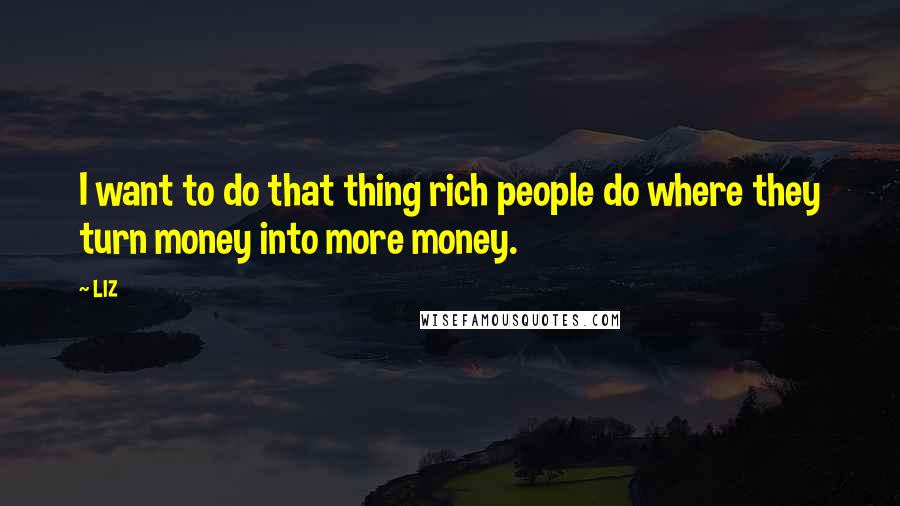 LIZ Quotes: I want to do that thing rich people do where they turn money into more money.