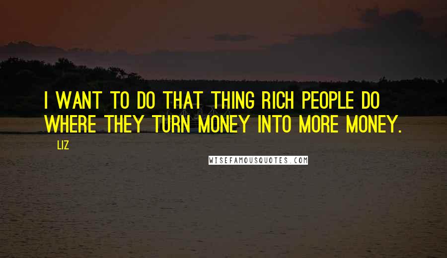 LIZ Quotes: I want to do that thing rich people do where they turn money into more money.