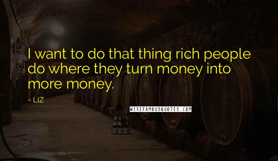 LIZ Quotes: I want to do that thing rich people do where they turn money into more money.