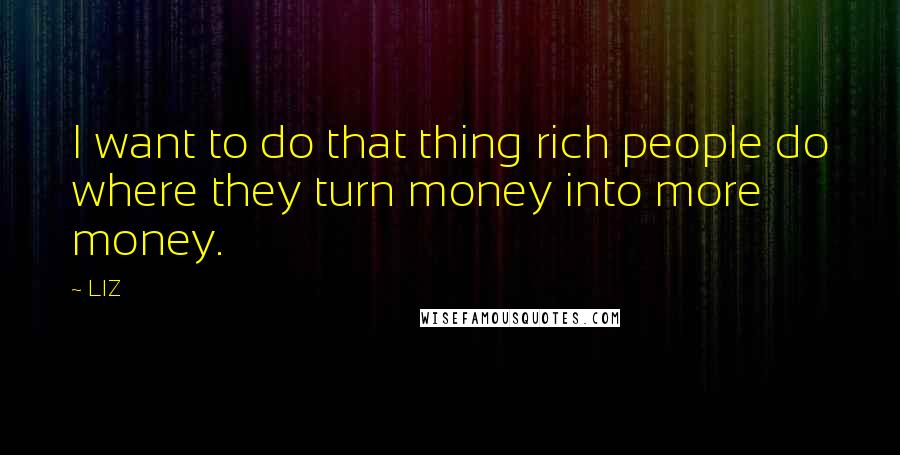 LIZ Quotes: I want to do that thing rich people do where they turn money into more money.