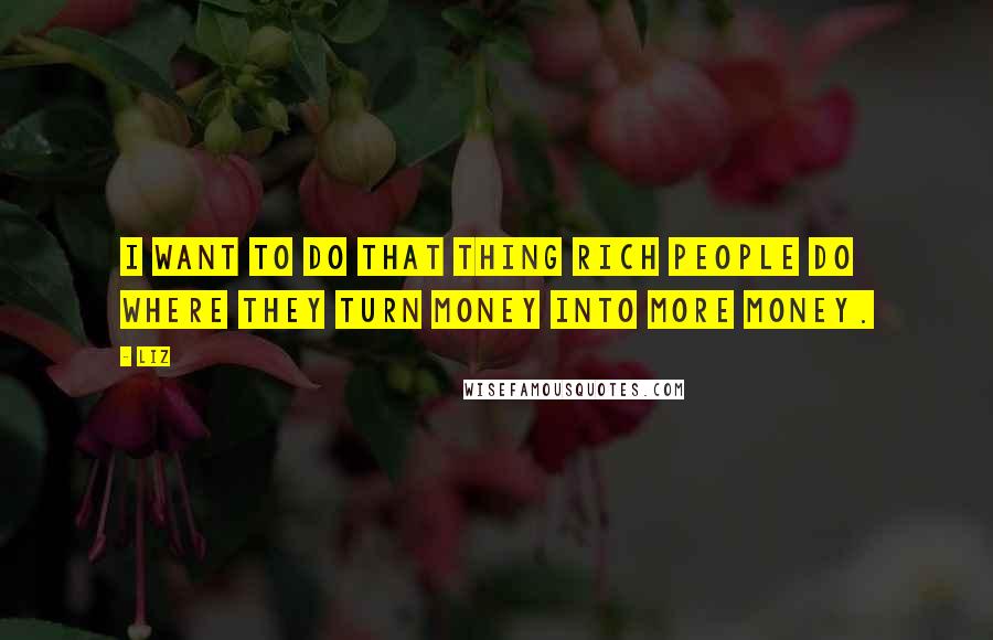 LIZ Quotes: I want to do that thing rich people do where they turn money into more money.