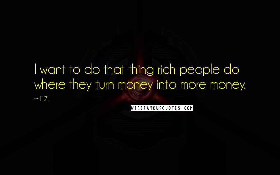 LIZ Quotes: I want to do that thing rich people do where they turn money into more money.