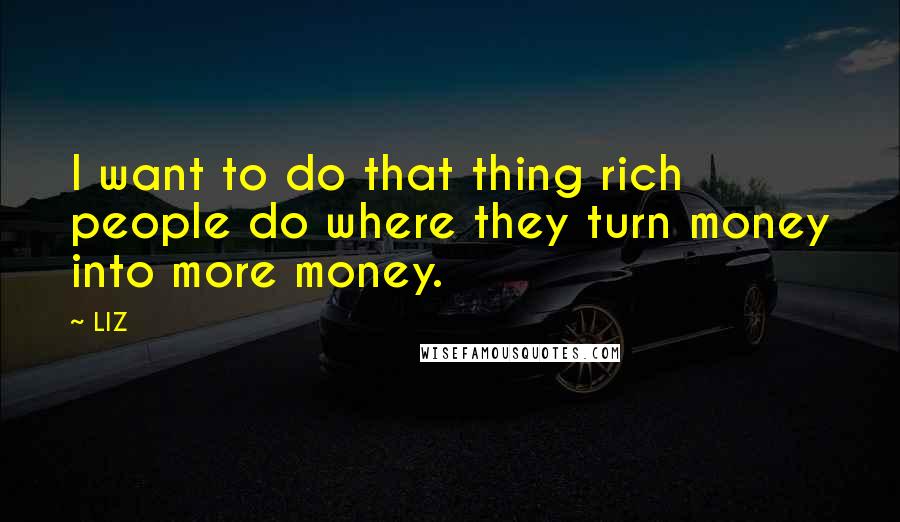 LIZ Quotes: I want to do that thing rich people do where they turn money into more money.