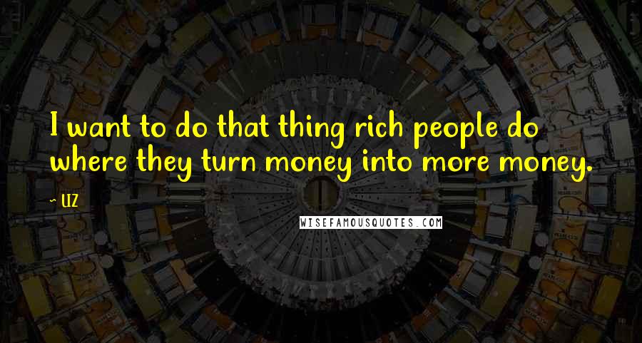 LIZ Quotes: I want to do that thing rich people do where they turn money into more money.