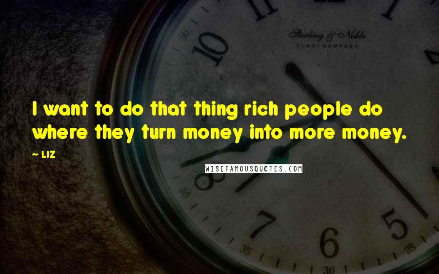 LIZ Quotes: I want to do that thing rich people do where they turn money into more money.