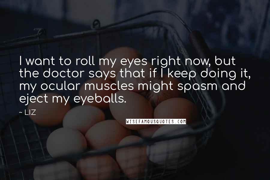 LIZ Quotes: I want to roll my eyes right now, but the doctor says that if I keep doing it, my ocular muscles might spasm and eject my eyeballs.