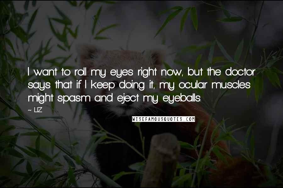 LIZ Quotes: I want to roll my eyes right now, but the doctor says that if I keep doing it, my ocular muscles might spasm and eject my eyeballs.