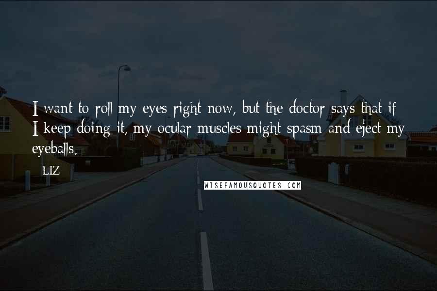 LIZ Quotes: I want to roll my eyes right now, but the doctor says that if I keep doing it, my ocular muscles might spasm and eject my eyeballs.