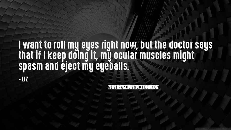 LIZ Quotes: I want to roll my eyes right now, but the doctor says that if I keep doing it, my ocular muscles might spasm and eject my eyeballs.