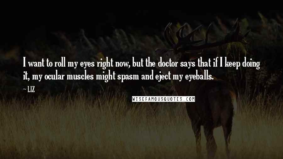 LIZ Quotes: I want to roll my eyes right now, but the doctor says that if I keep doing it, my ocular muscles might spasm and eject my eyeballs.