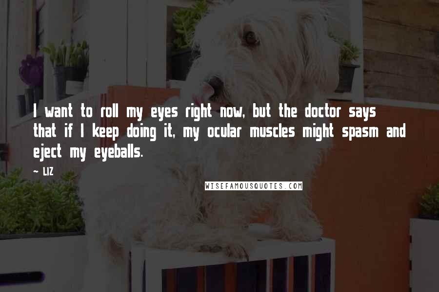 LIZ Quotes: I want to roll my eyes right now, but the doctor says that if I keep doing it, my ocular muscles might spasm and eject my eyeballs.