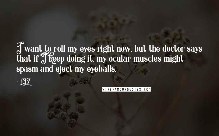 LIZ Quotes: I want to roll my eyes right now, but the doctor says that if I keep doing it, my ocular muscles might spasm and eject my eyeballs.