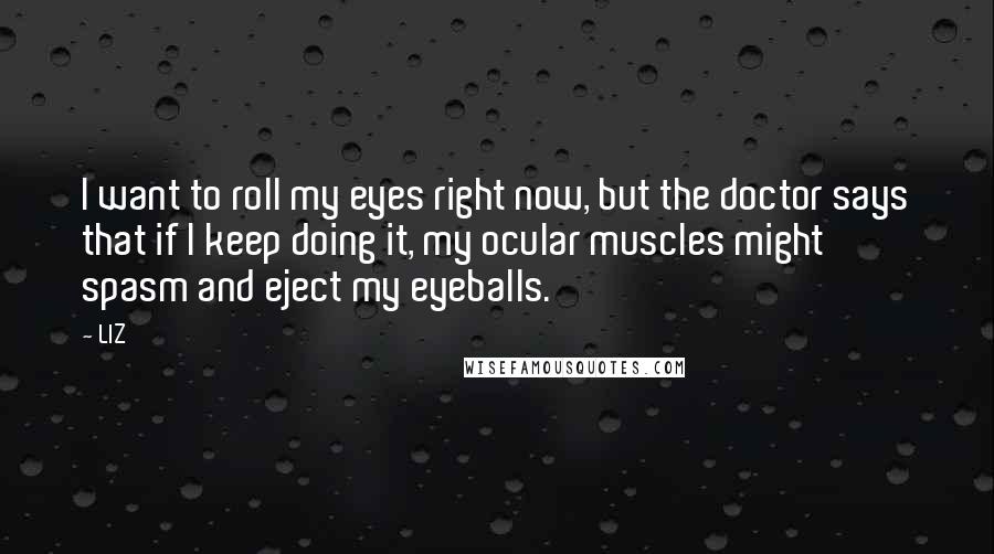 LIZ Quotes: I want to roll my eyes right now, but the doctor says that if I keep doing it, my ocular muscles might spasm and eject my eyeballs.