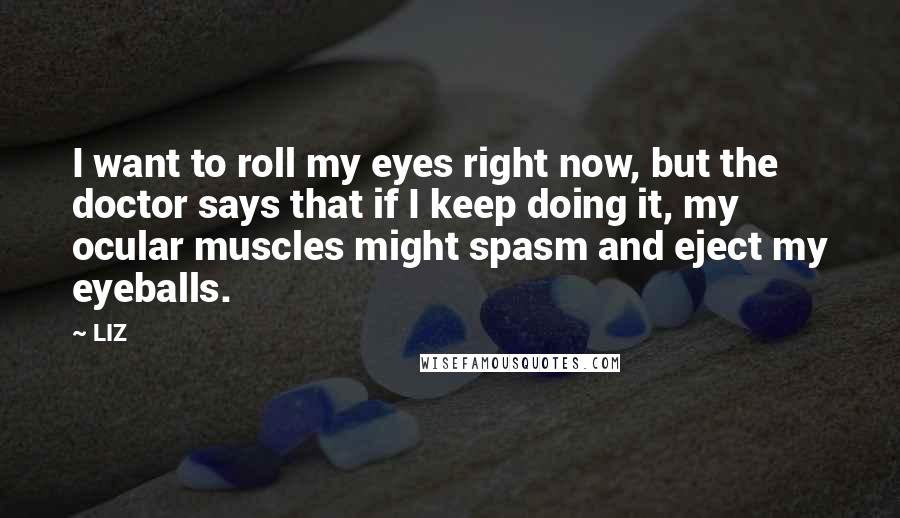 LIZ Quotes: I want to roll my eyes right now, but the doctor says that if I keep doing it, my ocular muscles might spasm and eject my eyeballs.