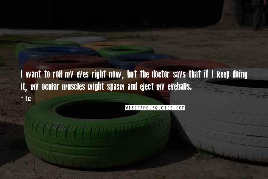 LIZ Quotes: I want to roll my eyes right now, but the doctor says that if I keep doing it, my ocular muscles might spasm and eject my eyeballs.