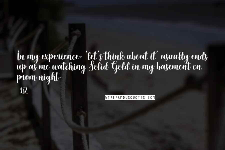 LIZ Quotes: In my experience, 'let's think about it' usually ends up as me watching Solid Gold in my basement on prom night.
