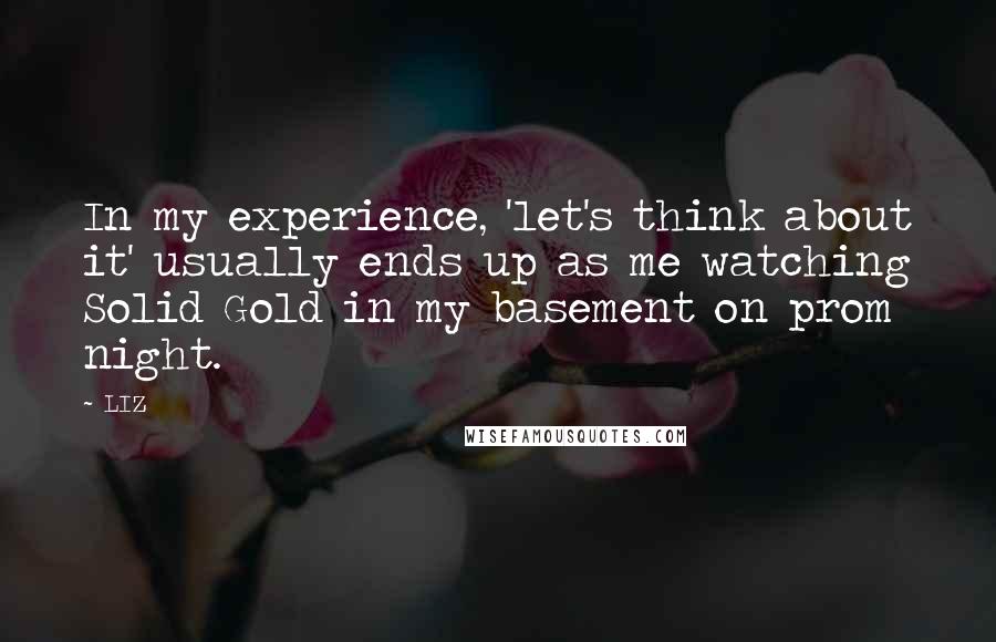 LIZ Quotes: In my experience, 'let's think about it' usually ends up as me watching Solid Gold in my basement on prom night.