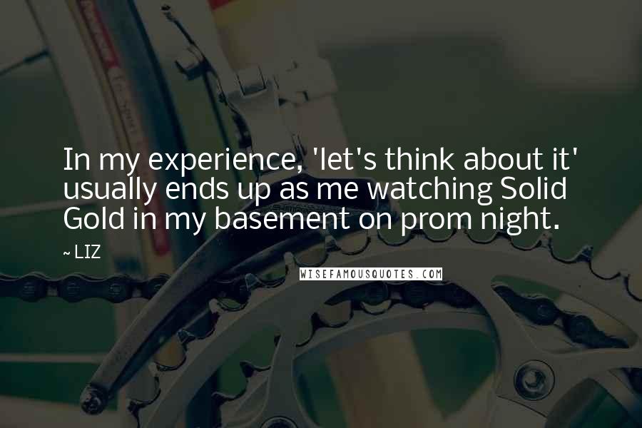 LIZ Quotes: In my experience, 'let's think about it' usually ends up as me watching Solid Gold in my basement on prom night.