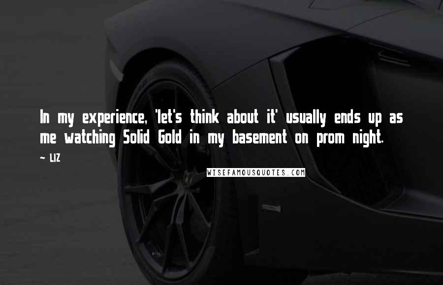 LIZ Quotes: In my experience, 'let's think about it' usually ends up as me watching Solid Gold in my basement on prom night.