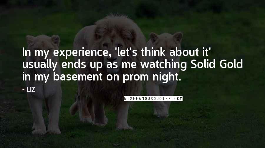 LIZ Quotes: In my experience, 'let's think about it' usually ends up as me watching Solid Gold in my basement on prom night.